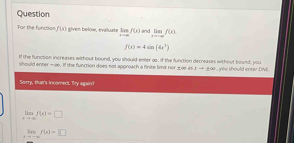 Question 
For the function f(x) given below, evaluate limlimits _xto ∈fty f(x) and limlimits _xto -∈fty f(x).
f(x)=4sin (4x^3)
If the function increases without bound, you should enter ∞. If the function decreases without bound, you 
should enter −∞. If the function does not approach a finite limit nor ±∞ as x → ±∞ , you should enter DNE. 
Sorry, that's incorrect. Try again?
limlimits _xto ∈fty f(x)=□
limlimits _xto -∈fty f(x)=□