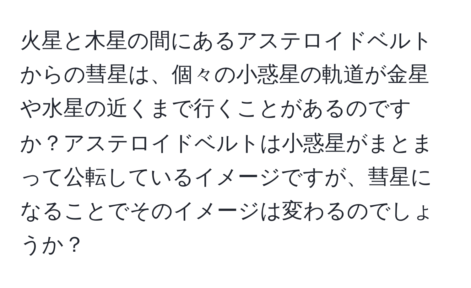 火星と木星の間にあるアステロイドベルトからの彗星は、個々の小惑星の軌道が金星や水星の近くまで行くことがあるのですか？アステロイドベルトは小惑星がまとまって公転しているイメージですが、彗星になることでそのイメージは変わるのでしょうか？