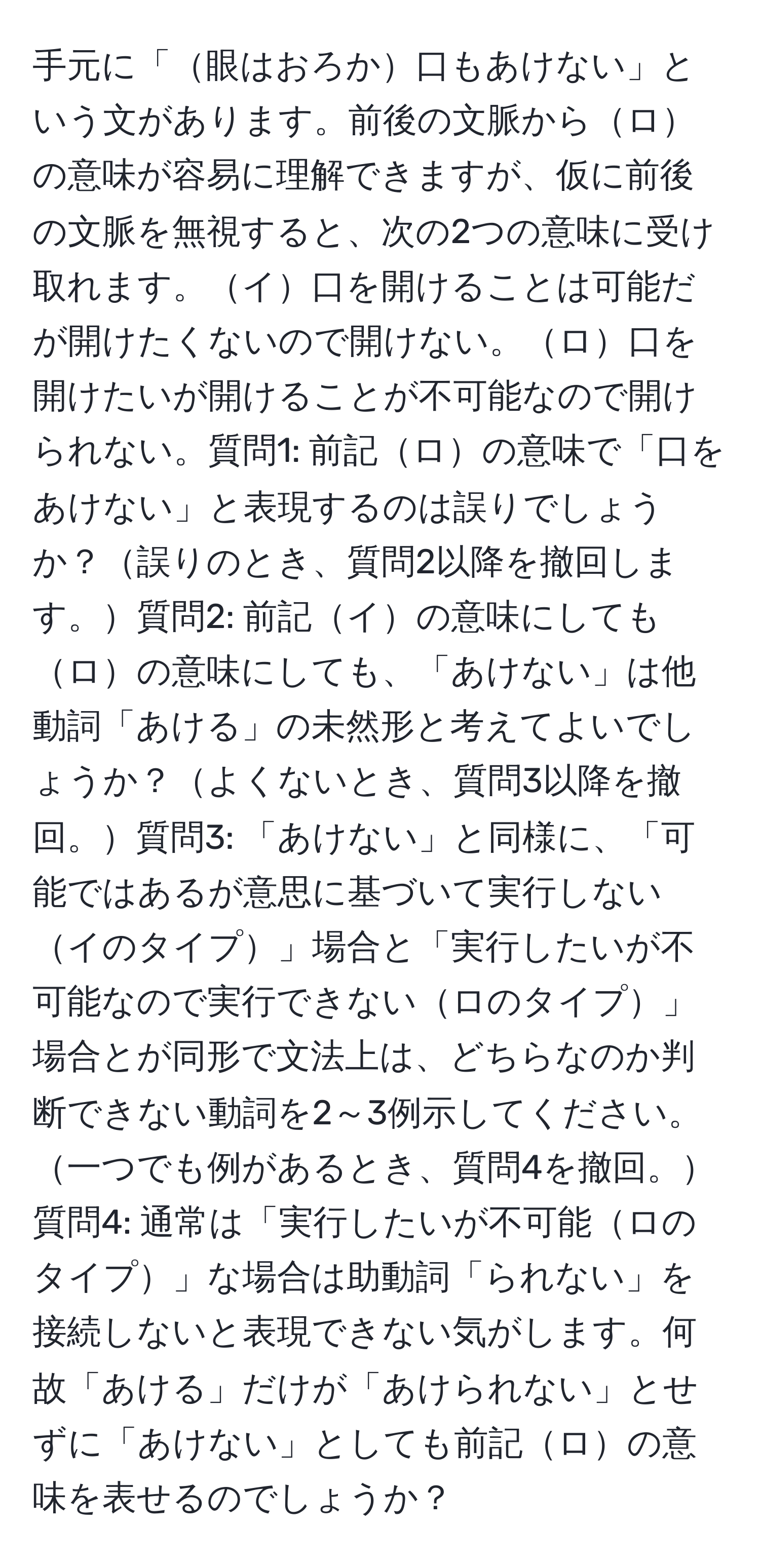 手元に「眼はおろか口もあけない」という文があります。前後の文脈からロの意味が容易に理解できますが、仮に前後の文脈を無視すると、次の2つの意味に受け取れます。イ口を開けることは可能だが開けたくないので開けない。ロ口を開けたいが開けることが不可能なので開けられない。質問1: 前記ロの意味で「口をあけない」と表現するのは誤りでしょうか？誤りのとき、質問2以降を撤回します。質問2: 前記イの意味にしてもロの意味にしても、「あけない」は他動詞「あける」の未然形と考えてよいでしょうか？よくないとき、質問3以降を撤回。質問3: 「あけない」と同様に、「可能ではあるが意思に基づいて実行しないイのタイプ」場合と「実行したいが不可能なので実行できないロのタイプ」場合とが同形で文法上は、どちらなのか判断できない動詞を2～3例示してください。一つでも例があるとき、質問4を撤回。質問4: 通常は「実行したいが不可能ロのタイプ」な場合は助動詞「られない」を接続しないと表現できない気がします。何故「あける」だけが「あけられない」とせずに「あけない」としても前記ロの意味を表せるのでしょうか？