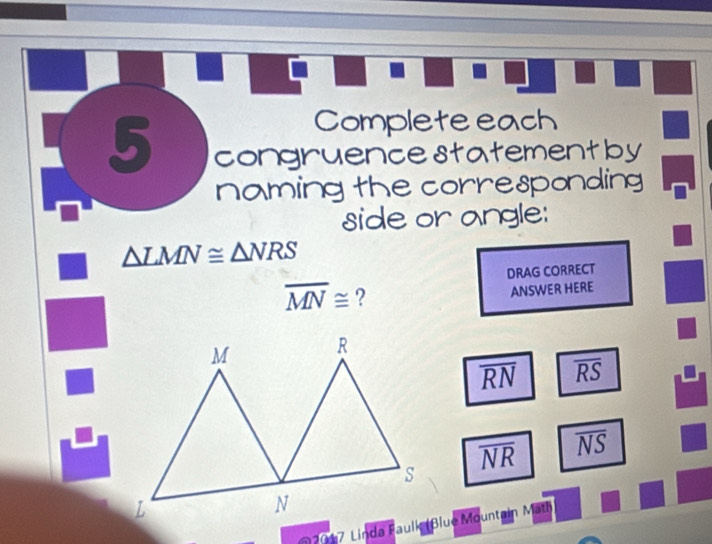 Complete each 
5 congruencestatementby 
naming the corresponding 
side or angle:
△ LMN≌ △ NRS
DRAG CORRECT
overline MN≌ ? 
ANSWER HERE
overline RN overline RS
overline NR overline NS