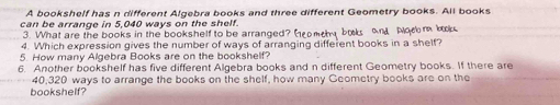 A bookshelf has n different Algebra books and three different Geometry books. All books 
can be arrange in 5,040 ways on the shelf. 
3. What are the books in the bookshelf to be arranged? (omey boks and Noror bk 
4. Which expression gives the number of ways of arranging different books in a shelf? 
5. How many Algebra Books are on the bookshelf? 
6. Another bookshelf has five different Algebra books and n different Geometry books. If there are
40,320 ways to arrange the books on the shelf, how many Geometry books are on the 
bookshelf?