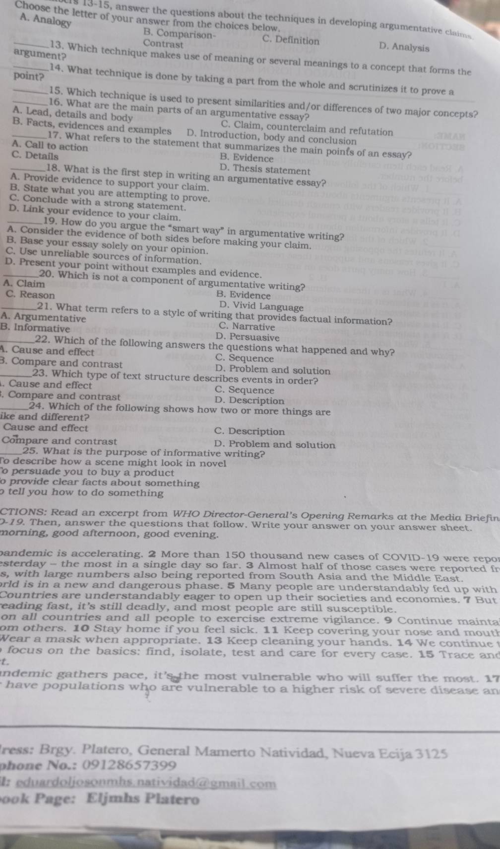 Choose the letter of your answer from the choices below.
A. Analogy
s 13-15, answer the questions about the techniques in developing argumentative claims
_
B. Comparison- C. Definition D. Analysis
Contrast
argument?
_13. Which technique makes use of meaning or several meanings to a concept that forms the
point?
14. What technique is done by taking a part from the whole and scrutinizes it to prove a
_15. Which technique is used to present similarities and/or differences of two major concepts?
_16. What are the main parts of an argumentative essay?
A. Lead, details and body C. Claim, counterclaim and refutation
B. Facts, evidences and examples D. Introduction, body and conclusion
17. What refers to the statement that summarizes the main points of an essay?
A. Call to action B. Evidence
_C. Details D. Thesis statement
18. What is the first step in writing an argumentative essay?
A. Provide evidence to support your claim.
B. State what you are attempting to prove.
C. Conclude with a strong statement.
D. Link your evidence to your claim.
_19. How do you argue the “smart way” in argumentative writing?
A. Consider the evidence of both sides before making your claim.
B. Base your essay solely on your opinion.
C. Use unreliable sources of information.
_D. Present your point without examples and evidence.
20. Which is not a component of argumentative writing?
A. Claim
B. Evidence
_C. Reason D. Vivid Language
21. What term refers to a style of writing that provides factual information?
A. Argumentative C. Narrative
_B. Informative D. Persuasive
22. Which of the following answers the questions what happened and why?
A. Cause and effect C. Sequence
_B. Compare and contrast D. Problem and solution
23. Which type of text structure describes events in order?
. Cause and effect C. Sequence
. Compare and contrast D. Description
_24. Which of the following shows how two or more things are
ike and different?
Cause and effect C. Description
Compare and contrast D. Problem and solution
_25. What is the purpose of informative writing?
To describe how a scene might look in novel
o persuade you to buy a product
o provide clear facts about something
o tell you how to do something 
CTIONS: Read an excerpt from WHO Director-General’s Opening Remarks at the Media Briefin
D-19. Then, answer the questions that follow. Write your answer on your answer sheet.
morning, good afternoon, good evening.
bandemic is accelerating. 2 More than 150 thousand new cases of COVID-19 were repor
esterday - the most in a single day so far. 3 Almost half of those cases were reported fr
s, with large numbers also being reported from South Asia and the Middle East.
orld is in a new and dangerous phase. 5 Many people are understandably fed up with
Countries are understandably eager to open up their societies and economies. 7 But
reading fast, it's still deadly, and most people are still susceptible.
on all countries and all people to exercise extreme vigilance. 9 Continue mainta
om others. 10 Stay home if you feel sick. 11 Keep covering your nose and mouth
Wear a mask when appropriate. 13 Keep cleaning your hands. 14 We continue t
o focus on the basics: find, isolate, test and care for every case. 15 Trace and
t.
indemic gathers pace, it’s the most vulnerable who will suffer the most. 17
have populations who are vulnerable to a higher risk of severe disease an
Iress: Brgy. Platero, General Mamerto Natividad, Nueva Ecija 3125
phone No.: 09128657399
3:eduardoljosonmhs.natividad@gmail.com
ook Page: Eljmhs Platero