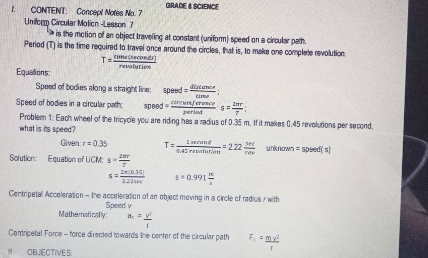 GRADE 8 SCIENCE 
1. CONTENT: Concept Notes No. 7 
Uniform Circular Motion -Lesson 7 
is the motion of an object traveling at constant (uniform) speed on a circular path. 
Period (T) is the time required to travel once around the circles, that is, to make one complete revolution.
T= time(sec onds)/revolution 
Equations: 
Speed of bodies along a straight line; speed = distan ce/time ; 
Speed of bodies in a circular path; speed= circumference/period ; s= 2π r/T ; 
Problem 1: Each wheel of the tricycle you are riding has a radius of 0.35 m. If it makes 0.45 revolutions per second, 
what is its speed? 
Given: r=0.35 T= 1sec ond/0.45revolution =2.22 sec /rev unknown=speed(s)
Solution: Equation of UCM: s= 2π r/T 
s= (2π (0.35))/2.22sec   s=0.991 m/s 
Centripetal Acceleration - the acceleration of an object moving in a circle of radius r with 
Speed v
Mathematically: a_c= V^2/r 
Centripetal Force - force directed towards the center of the circular path F_c= mv^2/r 
II. OBJECTIVES: