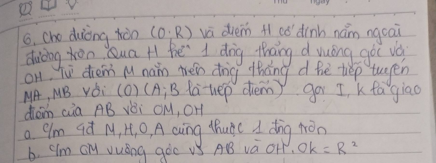 cho duiòng hàn (0;R) va diem H có dinh nám ngcai
duding hàn Qua H he 1 dig thang d yuóng goc vai
on, Tu diem Mu nan téin dīg thāng d hé tep tuen
MA, MB Yǒi (O) (A; B lauep dhem) go 5, k ta giao
diam càa AB vèi OM, OH
a 9m qá M, I, 0, A cuing thuàc d dīng hron
b. "Im On vuáng goc vS AB và OHP OK=R^2