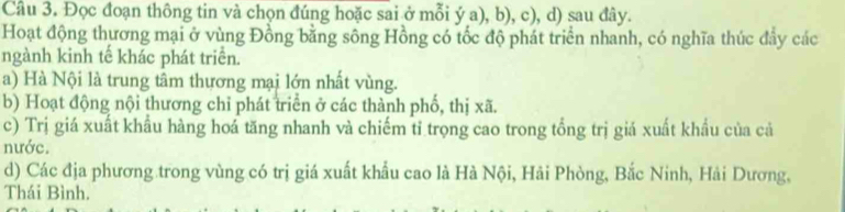 Đọc đoạn thông tin và chọn đúng hoặc sai ở mỗi ý a), b), c), d) sau đây.
Hoạt động thương mại ở vùng Đồng bằng sông Hồng có tốc độ phát triển nhanh, có nghĩa thúc đây các
ngành kinh tế khác phát triển.
a) Hà Nội là trung tâm thựơng mại lớn nhất vùng.
b) Hoạt động nội thương chỉ phát triển ở các thành phố, thị xã.
c) Trị giá xuất khẩu hàng hoá tăng nhanh và chiếm tỉ trọng cao trong tổng trị giá xuất khẩu của cả
nước.
d) Các địa phương trong vùng có trị giá xuất khẩu cao là Hà Nội, Hải Phòng, Bắc Ninh, Hải Dương,
Thái Bình.