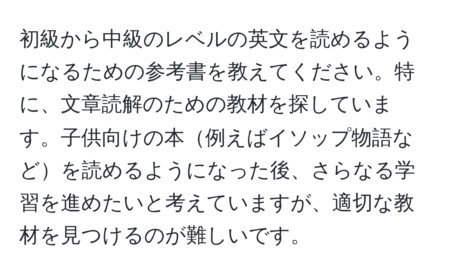 初級から中級のレベルの英文を読めるようになるための参考書を教えてください。特に、文章読解のための教材を探しています。子供向けの本例えばイソップ物語などを読めるようになった後、さらなる学習を進めたいと考えていますが、適切な教材を見つけるのが難しいです。