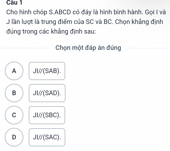 Cho hình chóp S. ABCD có đáy là hình bình hành. Gọi I và
J lần lượt là trung điểm của SC và BC. Chọn khẳng định
đúng trong các khẳng định sau:
Chọn một đáp án đúng
A JI//(SAB).
B JI//(SAD).
C JI//(SBC).
D JI//(SAC).