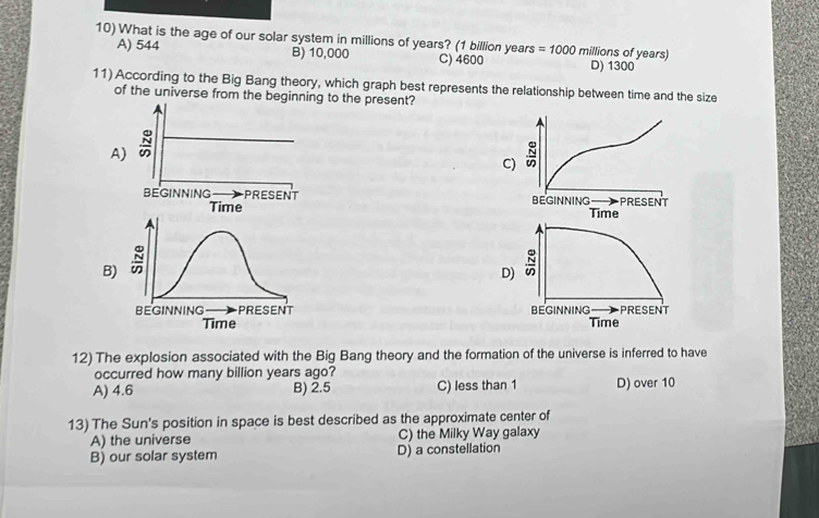 What is the age of our solar system in millions of years? (1 billion years =1000 millions of years)
A) 544 B) 10,000 C) 4600 D) 1300
11) According to the Big Bang theory, which graph best represents the relationship between time and the size
of the universe from the beginning to the present?
A)
C)

B)
 
 
12) The explosion associated with the Big Bang theory and the formation of the universe is inferred to have
occurred how many billion years ago?
A) 4.6 B) 2.5 C) less than 1 D) over 10
13) The Sun's position in space is best described as the approximate center of
A) the universe C) the Milky Way galaxy
B) our solar system D) a constellation