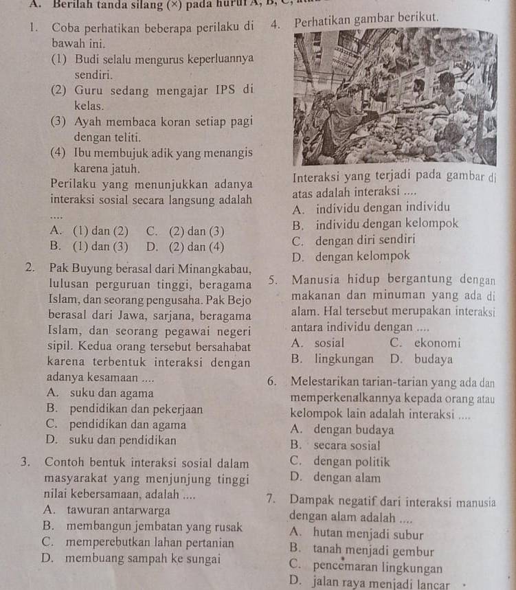 Berilah tanda silang (×) pada huruf A, B, C
1. Coba perhatikan beberapa perilaku di 4Perhatikan gambar berikut.
bawah ini.
(1) Budi selalu mengurus keperluannya
sendiri.
(2) Guru sedang mengajar IPS di
kelas.
(3) Ayah membaca koran setiap pagi
dengan teliti.
(4) Ibu membujuk adik yang menangis
karena jatuh.
Perilaku yang menunjukkan adanya Interaksi yang terjadi pada gambar di
interaksi sosial secara langsung adalah atas adalah interaksi ....
_
A. individu dengan individu
A. (1) dan (2) C. (2) dan (3) B. individu dengan kelompok
B. (1) dan (3) D. (2) dan (4) C. dengan diri sendiri
D. dengan kelompok
2. Pak Buyung berasal dari Minangkabau,
lulusan perguruan tinggi, beragama 5. Manusia hidup bergantung dengan
Islam, dan seorang pengusaha. Pak Bejo makanan dan minuman yang ada di
berasal dari Jawa, sarjana, beragama alam. Hal tersebut merupakan interaksi
Islam, dan seorang pegawai negeri antara individu dengan ....
sipil. Kedua orang tersebut bersahabat A. sosial C. ekonomi
karena terbentuk interaksi dengan B. lingkungan D. budaya
adanya kesamaan .... 6. Melestarikan tarian-tarian yang ada dan
A. suku dan agama memperkenalkannya kepada orang atau
B. pendidikan dan pekerjaan kelompok lain adalah interaksi ....
C. pendidikan dan agama A. dengan budaya
D. suku dan pendidikan B. secara sosial
3. Contoh bentuk interaksi sosial dalam C. dengan politik
masyarakat yang menjunjung tinggi D. dengan alam
nilai kebersamaan, adalah .... 7. Dampak negatif dari interaksi manusia
A. tawuran antarwarga dengan alam adalah ....
B. membangun jembatan yang rusak A. hutan menjadi subur
C. memperebutkan lahan pertanian B. tanah menjadi gembur
D. membuang sampah ke sungai C. pencemaran lingkungan
D. jalan raya menjadi lancar