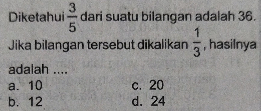 Diketahui  3/5  dari suatu bilangan adalah 36.
Jika bilangan tersebut dikalikan  1/3  , hasilnya
adalah ....
a. 10 c. 20
b. 12 d. 24