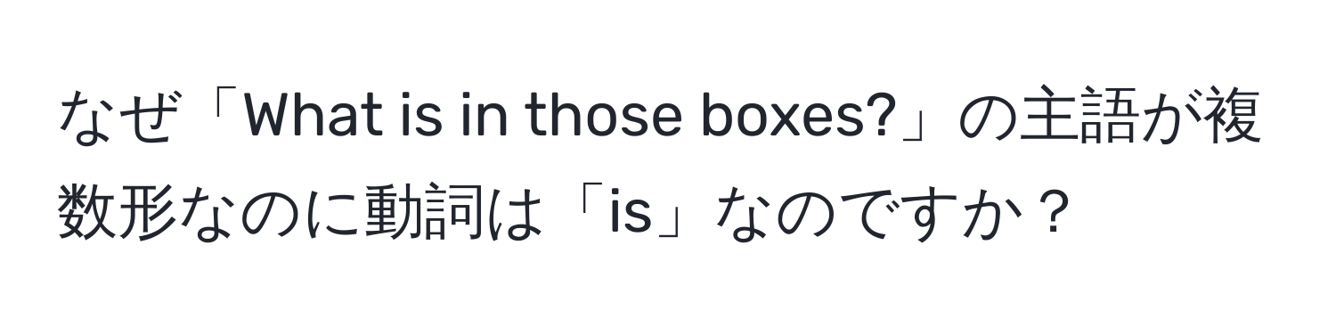 なぜ「What is in those boxes?」の主語が複数形なのに動詞は「is」なのですか？