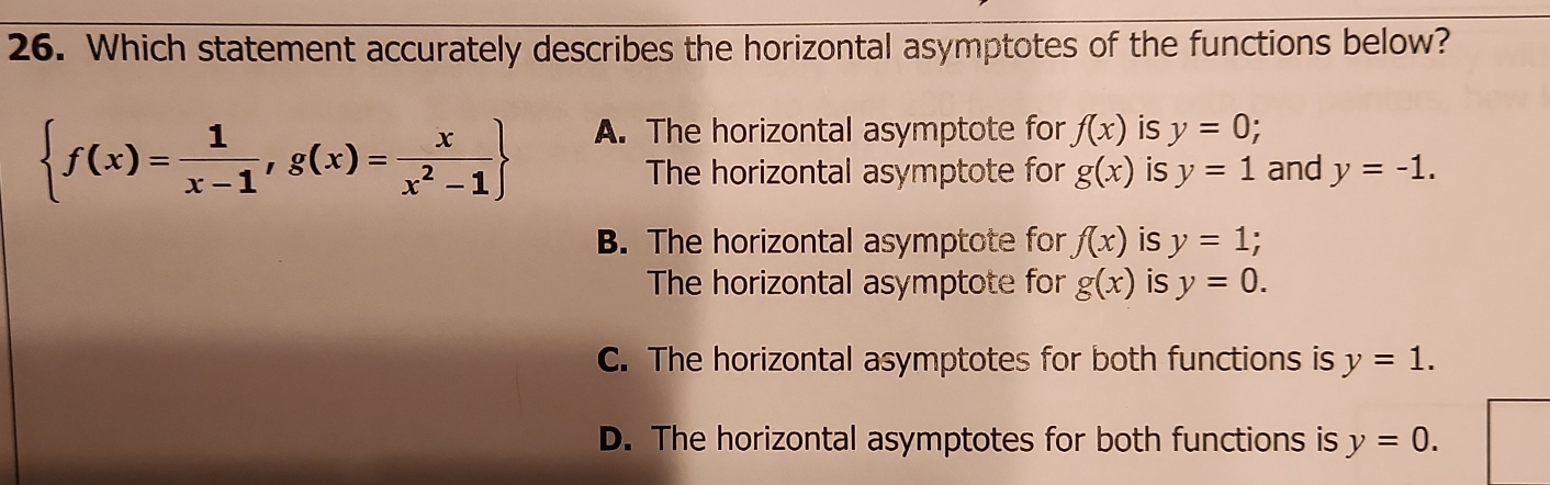 Which statement accurately describes the horizontal asymptotes of the functions below?
 f(x)= 1/x-1 ,g(x)= x/x^2-1 
A. The horizontal asymptote for f(x) is y=0
The horizontal asymptote for g(x) is y=1 and y=-1.
B. The horizontal asymptote for f(x) is y=1; 
The horizontal asymptote for g(x) is y=0.
C. The horizontal asymptotes for both functions is y=1.
D. The horizontal asymptotes for both functions is y=0.