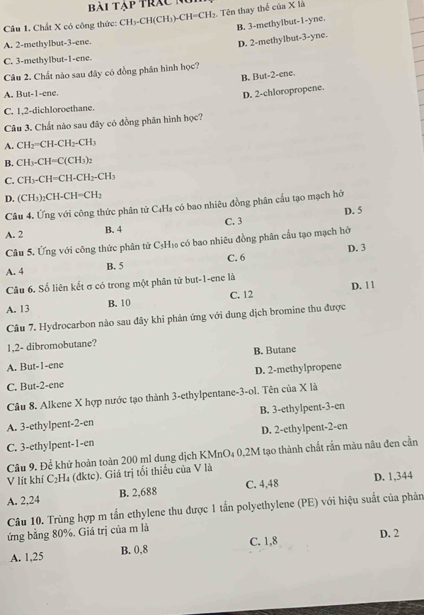 Bài Tập trác Nu
Câu 1. Chất X có công thức: CH₃-CH(CH₃)-4 CH=CH_2.  Tên thay thế của X là
B. 3-methylbut-1-yne.
A. 2-methylbut-3-ene.
D. 2-methylbut-3-yne.
C. 3-methylbut-1-ene.
Câu 2. Chất nào sau đây có đồng phân hình học?
B. But-2-ene.
A. But-1-ene.
D. 2-chloropropene.
C. 1,2-dichloroethane.
Câu 3. Chất nào sau đây có đồng phân hình học?
A. CH_2=CH-CH_2-CH_3
B. CH_3-CH=C(CH_3)_2
C. CH_3-CH=CH-CH_2-CH_3
D. (CH_3)_2CH-CH=CH_2
Câu 4. Ứng với công thức phân tử C₄Hs có bao nhiêu đồng phân cấu tạo mạch hở
A. 2 B. 4 C. 3 D. 5
Câu 5. Ứng với công thức phân tử C₃H₁₀ có bao nhiêu đồng phân cấu tạo mạch hở
D. 3
A. 4
B. 5 C. 6
Câu 6. Số liên kết σ có trong một phân tử but-1-ene là
A. 13 B. 10 C. 12 D. 11
Câu 7. Hydrocarbon nào sau đây khi phản ứng với dung dịch bromine thu được
1,2- dibromobutane?
A. But-1-ene B. Butane
C. But-2-ene D. 2-methylpropene
Câu 8. Alkene X hợp nước tạo thành 3-ethylpentane-3-ol. Tên của X là
A. 3-ethylpent-2-en B. 3-ethylpent-3-en
C. 3-ethylpent-1-en D. 2-ethylpent-2-en
Câu 9. Để khử hoàn toàn 200 ml dung dịch KMnO₄ 0,2M tạo thành chất rắn màu nâu đen cần
V lít khí C₂H₄ (đktc). Giá trị tối thiểu của V là
A. 2,24 B. 2,688 C. 4,48 D. 1,344
Câu 10. Trùng hợp m tấn ethylene thu được 1 tấn polyethylene (PE) với hiệu suất của phản
ứng bằng 80%. Giá trị của m là
D. 2
A. 1,25 B. 0,8 C. 1,8