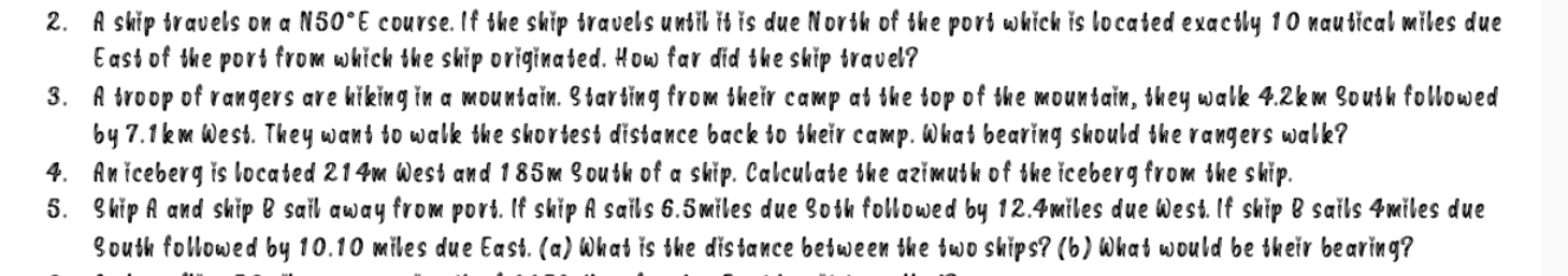 A ship travels on a N50°E course. If the ship travels until it is due North of the port which is located exactly 10 nautical miles due 
East of the port from which the ship originated. How far did the ship travel? 
3. A troop of rangers are hiking in a mountain. Starting from their camp at the top of the mountain, they walk 4.2km South followed 
by 7.1km West. They want to walk the shortest distance back to their camp. What bearing should the rangers walk? 
4. An iceberg is located 214m West and 185m South of a ship. Calculate the azimuth of the iceberg from the ship. 
5. Ship A and ship B sail away from port. If ship A sails 6.5miles due Soth followed by 12.4miles due West. If ship B sails 4miles due 
South followed by 10.10 miles due East. (a) What is the distance between the two ships? (b) What would be their bearing?