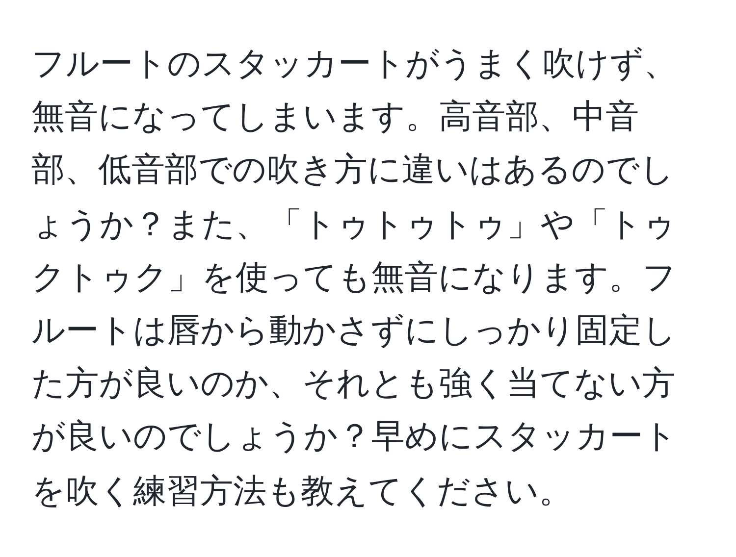 フルートのスタッカートがうまく吹けず、無音になってしまいます。高音部、中音部、低音部での吹き方に違いはあるのでしょうか？また、「トゥトゥトゥ」や「トゥクトゥク」を使っても無音になります。フルートは唇から動かさずにしっかり固定した方が良いのか、それとも強く当てない方が良いのでしょうか？早めにスタッカートを吹く練習方法も教えてください。