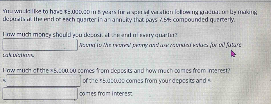 You would like to have $5,000.00 in 8 years for a special vacation following graduation by making 
deposits at the end of each quarter in an annuity that pays 7.5% compounded quarterly. 
How much money should you deposit at the end of every quarter? 
□ Round to the nearest penny and use rounded values for all future 
calculations. 
How much of the $5,000.00 comes from deposits and how much comes from interest? 
s □ of the $5,000.00 comes from your deposits and $
□ comes from interest.