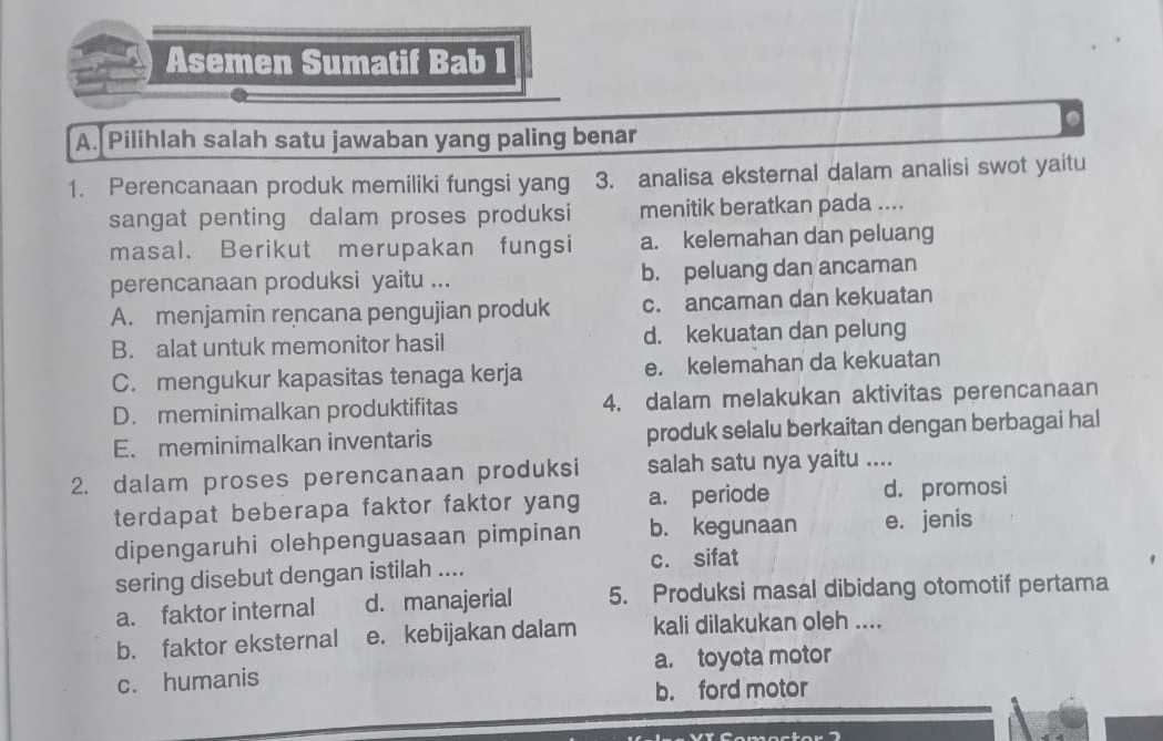 Asemen Sumatif Bab I
a
A. Pilihlah salah satu jawaban yang paling benar
1. Perencanaan produk memiliki fungsi yang 3. analisa eksternal dalam analisi swot yaitu
sangat penting dalam proses produksi menitik beratkan pada ....
masal. Berikut merupakan fungsi a. kelemahan dan peluang
perencanaan produksi yaitu ... b. peluang dan ancaman
A. menjamin rencana pengujian produk c. ancaman dan kekuatan
B. alat untuk memonitor hasil d. kekuatan dan pelung
C. mengukur kapasitas tenaga kerja e. kelemahan da kekuatan
D. meminimalkan produktifitas 4. dalam melakukan aktivitas perencanaan
E. meminimalkan inventaris produk selalu berkaitan dengan berbagai hal
2. dalam proses perencanaan produksi salah satu nya yaitu ....
terdapat beberapa faktor faktor yang a. periode d. promosi
dipengaruhi olehpenguasaan pimpinan b. kegunaan e. jenis
sering disebut dengan istilah .... c. sifat
a. faktor internal d. manajerial 5. Produksi masal dibidang otomotif pertama
b. faktor eksternal e. kebijakan dalam kali dilakukan oleh ....
c. humanis a. toyota motor
b. ford motor
Comoctor "