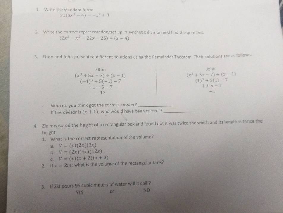 Write the standard form:
3x(5x^2-4)=-x^2+8
2. Write the correct representation/set up in synthetic division and find the quotient.
(2x^3-x^2-22x-25)/ (x-4)
3. Elton and John presented different solutions using the Remainder Theorem. Their solutions are as follows:
Elton John
(x^3+5x-7)/ (x-1)
(x^3+5x-7)/ (x-1)
(-1)^3+5(-1)-7
(1)^3+5(1)-7
-1 -5-7
1+5-7
-13
-1
Who do you think got the correct answer?_
If the divisor is (x+1) , who would have been correct?_
4. Zia measured the height of a rectangular box and found out it was twice the width and its length is thrice the
height.
1. What is the correct representation of the volume?
a. V=(x)(2x)(3x)
b. V=(2x)(4x)(12x)
C. V=(x)(x+2)(x+3)
2. If x=2m; what is the volume of the rectangular tank?
3. If Zia pours 96 cubic meters of water will it spill?
YES or NO