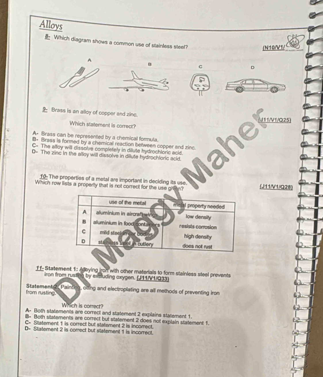 Alloys
§ Which diagram shows a common use of stainless steel?
(N10/V1 /
A
B
C
D
9 Brass is an alloy of copper and zinc.
(J11/V1/Q25)
Which statement is correct?
A- Brass can be represented by a chemical formula.
B- Brass is formed by a chemical reaction between copper and zinc.
C- The alloy will dissolve completely in dilute hydrochloric acid.
D- The zinc in the alloy will dissolve in dilute hydrochloric acid.
10- The properties of a metal are important in deciding its use. (J11/V1/Q28)
Which row lists a property that is not correct for the use given?
use of the metal metal property needed
A aluminium in aircraft wings low densily
B aluminium in food containers resists corrosion
C mild steel in car bodies high density
D stainless steel in cutlery does not rust
11- Statement 1: Alloying iron with other materials to form stainless steel prevents
iron from rusting by excluding oxygen. (J11/V1/Q33)
Statement 2: Painting, otling and electroplating are all methods of preventing iron
from rusting.
Which is correct?
A- Both statements are correct and statement 2 explains statement 1.
B- Both statements are correct but statement 2 does not explain statement 1.
C- Statement 1 is correct but statement 2 is incorrect.
D- Statement 2 is correct but statement 1 is incorrect.