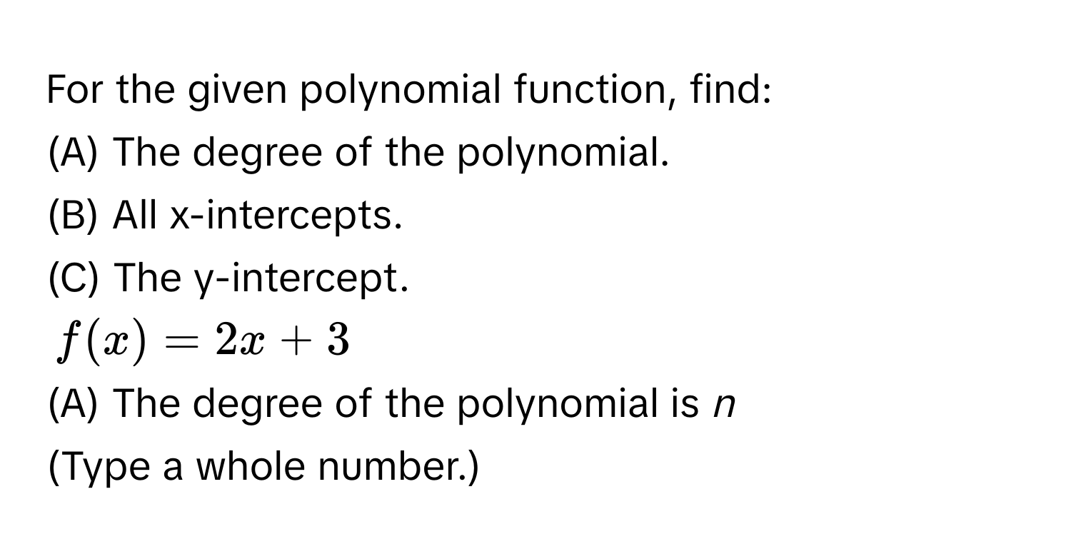 For the given polynomial function, find:
(A) The degree of the polynomial.
(B) All x-intercepts.
(C) The y-intercept.
$f(x) = 2x + 3$
(A) The degree of the polynomial is *n* 
(Type a whole number.)