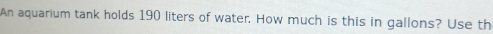 An aquarium tank holds 190 liters of water. How much is this in gallons? Use th