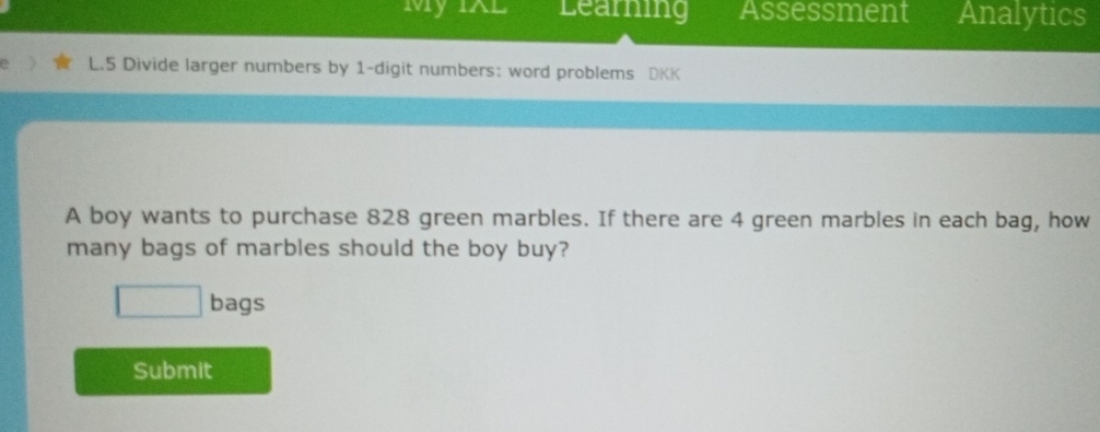 My IXL Learning Assessment Analytics 
L.5 Divide larger numbers by 1 -digit numbers: word problems DKK 
A boy wants to purchase 828 green marbles. If there are 4 green marbles in each bag, how 
many bags of marbles should the boy buy? 
□ bags 
Submit