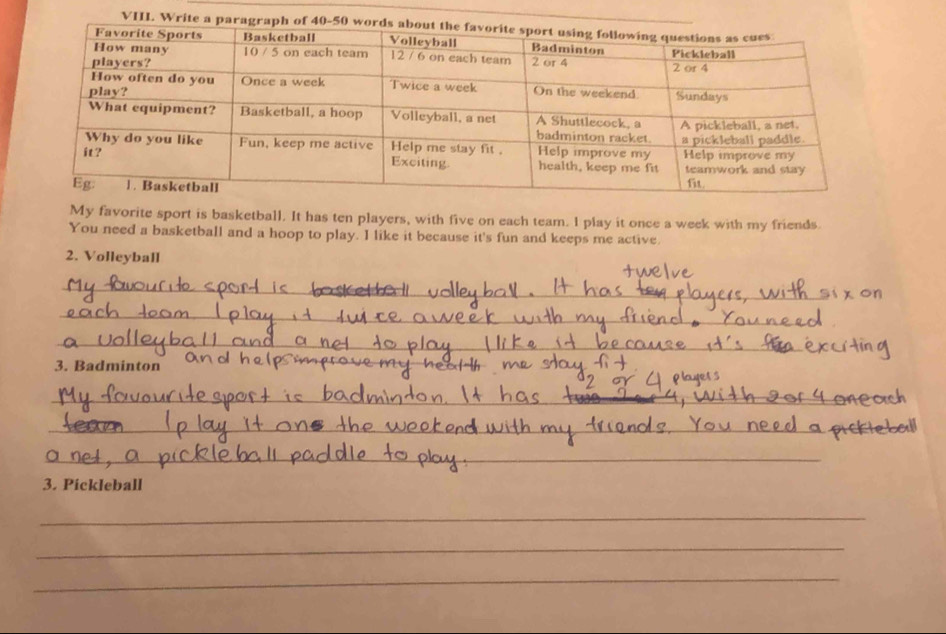Write a 
My favorite sport is basketball. It has ten players, with five on each team. I play it once a week with my friends. 
You need a basketball and a hoop to play. I like it because it's fun and keeps me active. 
2. Volleyball 
_ 
_ 
_ 
3. Badminton 
_ 
_ 
_ 
_ 
_ 
3. Pickleball 
_ 
_ 
_