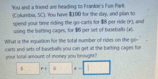 You and a friend are heading to Frankie's Fun Park 
(Columbia, SC). You have $100 for the day, and plan to 
spend your time riding the go-carts for $8 per ride (1), and 
using the batting cages, for $6 per set of baseballs (8). 
What is the equation for the total number of rides on the go- 
carts and sets of baseballs you can get at the batting cages for 
your total amount of money you brought?
8r+6 -sqrt() s=□^-