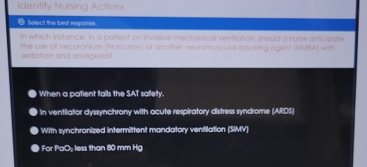 Identify Nursing Actions
- Select the best response.
in which instance, in a patient on invasive mechanical ventilation, should a nurse anticipate
the use of vecuronium (Norcuron) or another neuromuscular-blocking agent (NMBA) with
sedation and analgesia?
When a patient fails the SAT safety.
In ventilator dyssynchrony with acute respiratory distress syndrome (ARDS)
With synchronized intermittent mandatory ventilation (SIMV)
For PaO₂ less than 80 mm Hg