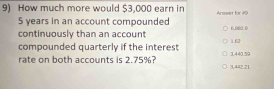 How much more would $3,000 earn in Answer for #9
5 years in an account compounded
6,882.8
continuously than an account
1.62
compounded quarterly if the interest
rate on both accounts is 2.75%? 3,440.59
3,442.21