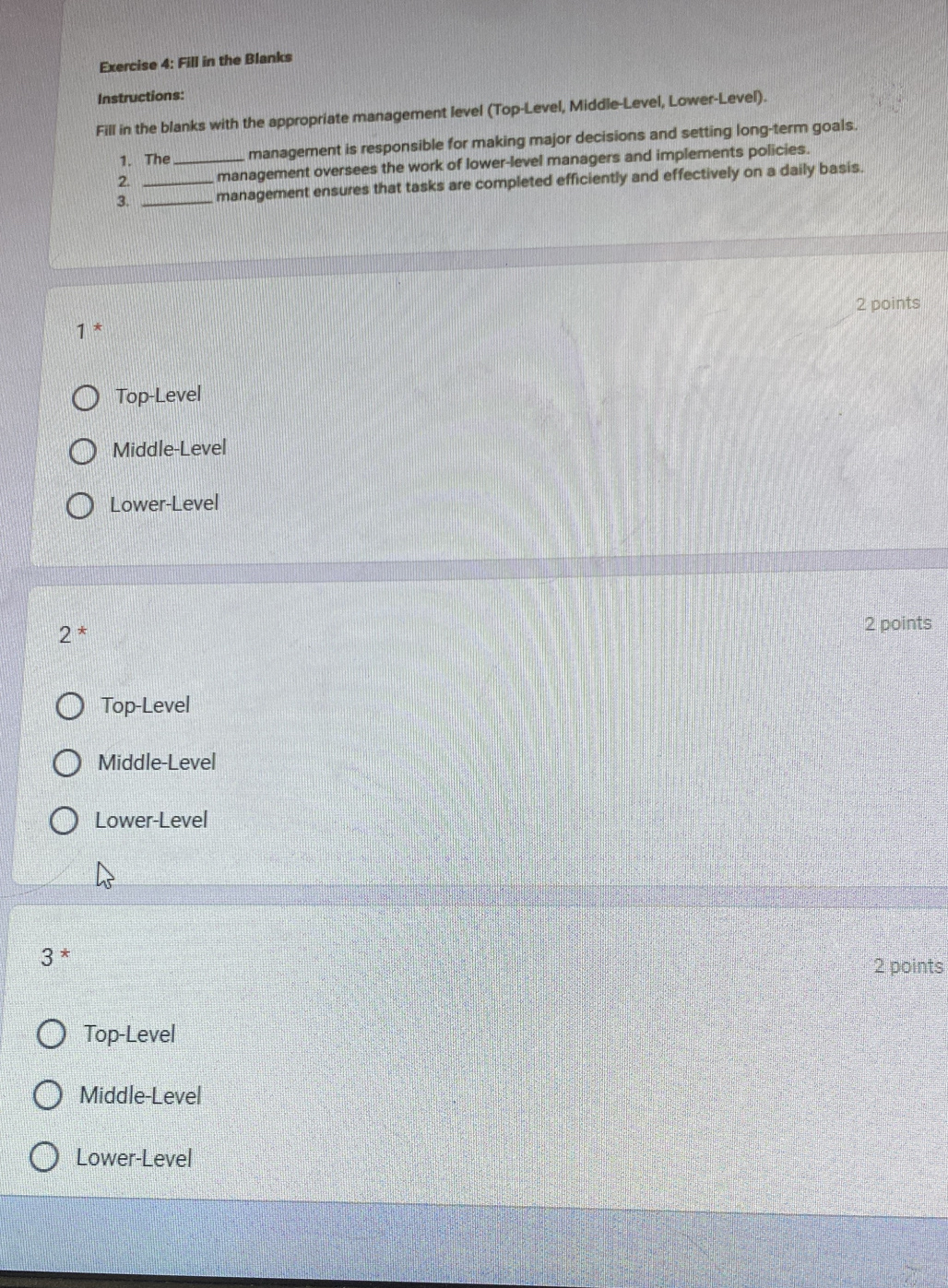 Fill in the Blanks
Instructions:
Fill in the blanks with the appropriate management level (Top-Level, Middle-Level, Lower-Level).
1. The management is responsible for making major decisions and setting long-term goals.
2. _management oversees the work of lower-level managers and implements policies.
3. __management ensures that tasks are completed efficiently and effectively on a daily basis.
2 points
1^*
Top-Level
Middle-Level
Lower-Level
2^*
2 points
Top-Level
Middle-Level
Lower-Level
3^*
2 points
Top-Level
Middle-Level
Lower-Level