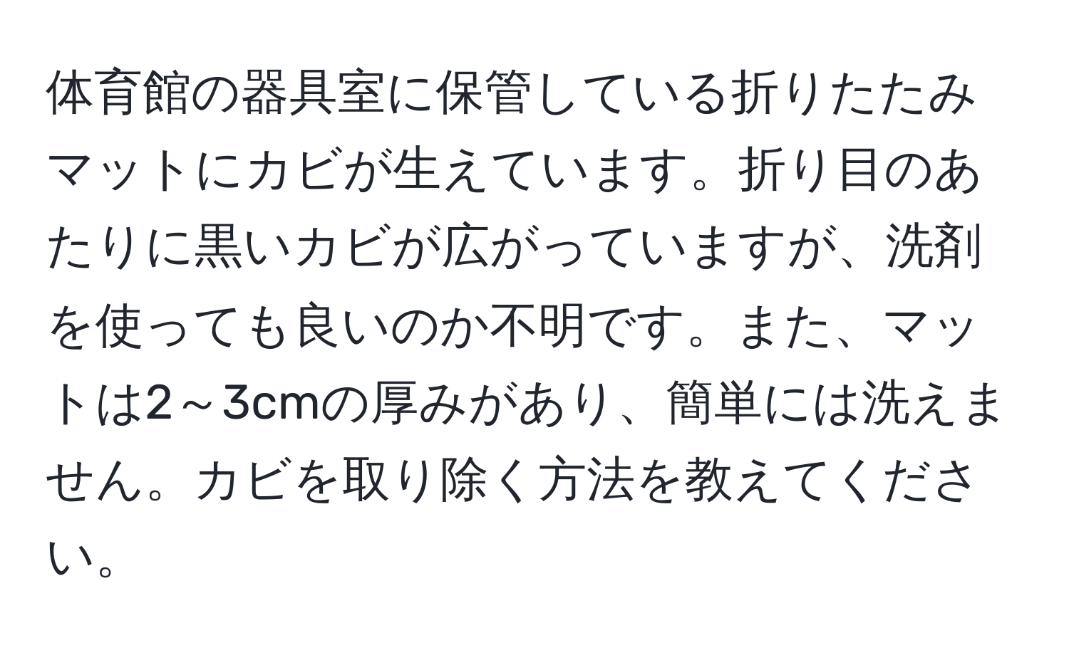 体育館の器具室に保管している折りたたみマットにカビが生えています。折り目のあたりに黒いカビが広がっていますが、洗剤を使っても良いのか不明です。また、マットは2～3cmの厚みがあり、簡単には洗えません。カビを取り除く方法を教えてください。