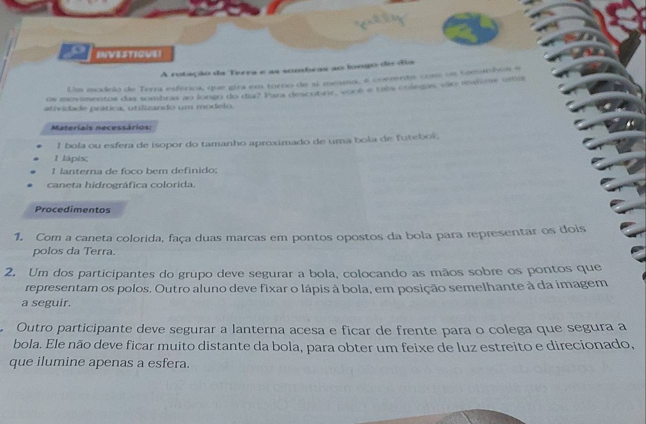 IVESTIOUEI 
A rotação da Terra e as sombras ao longo do dia 
Um modrio de Terra esférics, que gira em toro de si mesma, é commerdo com oe tomarbon e 
os movimentos das sombras ao longo do día? Para descotre, vooé e tia colegas vie mtome urtis 
atividade prática, utilizando um modelo. 
Materiais necessários: 
1 bola ou esfera de isopor do tamanho aproximado de uma bola de futebol. 
I lápis; 
1 lanterna de foco bem definido; 
caneta hidrográfica colorida. 
Procedimentos 
1. Com a caneta colorida, faça duas marcas em pontos opostos da bola para representar os dois 
polos da Terra. 
2. Um dos participantes do grupo deve segurar a bola, colocando as mãos sobre os pontos que 
representam os polos. Outro aluno deve fixar o lápis à bola, em posição semelhante à da imagem 
a seguir. 
Outro participante deve segurar a lanterna acesa e ficar de frente para o colega que segura a 
bola. Ele não deve ficar muito distante da bola, para obter um feixe de luz estreito e direcionado, 
que ilumine apenas a esfera.