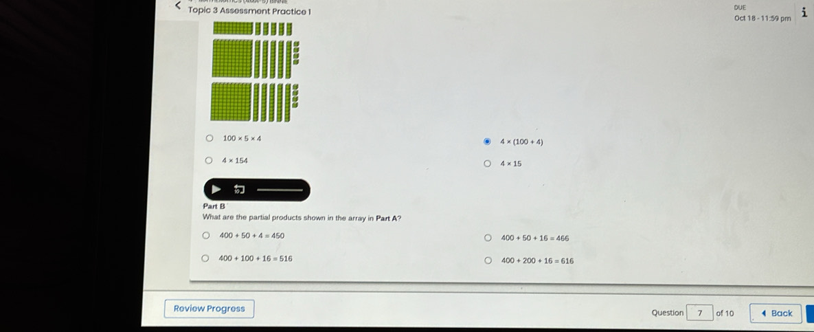 Topic 3 Assessment Practice 1 DUE Oct 18 - 11:59 pm
a
a
100* 5* 4
4* (100+4)
4* 154
4* 15
Part B
What are the partial products shown in the array in Part A?
400+50+4=450
400+50+16=466
400+100+16=516
400+200+16=616
Review Progress Question 7 of 10 4 Back