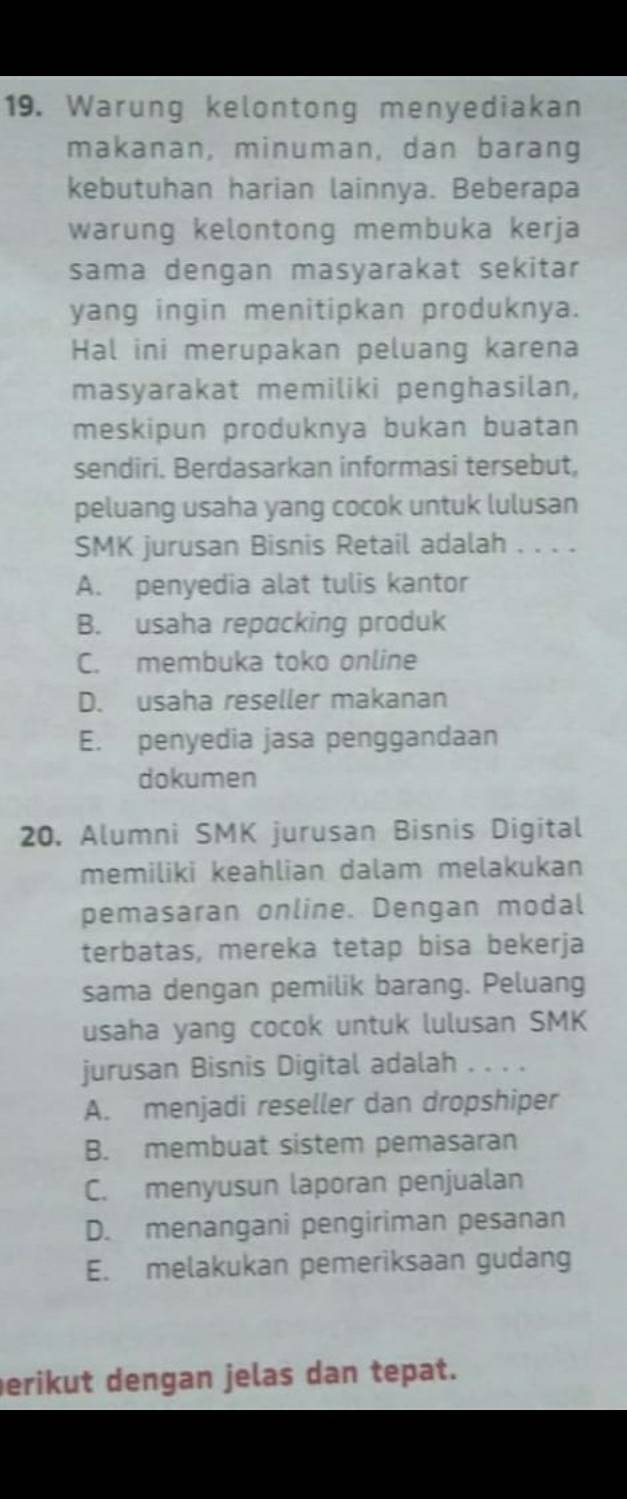 Warung kelontong menyediakan
makanan, minuman, dan barang
kebutuhan harian lainnya. Beberapa
warung kelontong membuka kerja
sama dengan masyarakat sekitar
yang ingin menitipkan produknya.
Hal ini merupakan peluang karena
masyarakat memiliki penghasilan,
meskipun produknya bukan buatan
sendiri. Berdasarkan informasi tersebut,
peluang usaha yang cocok untuk lulusan
SMK jurusan Bisnis Retail adalah . . . .
A. penyedia alat tulis kantor
B. usaha repacking produk
C. membuka toko online
D. usaha reseller makanan
E. penyedia jasa penggandaan
dokumen
20. Alumni SMK jurusan Bisnis Digital
memiliki keahlian dalam melakukan
pemasaran online. Dengan modal
terbatas, mereka tetap bisa bekerja
sama dengan pemilik barang. Peluang
usaha yang cocok untuk lulusan SMK
jurusan Bisnis Digital adalah . . . .
A. menjadi reseller dan dropshiper
B. membuat sistem pemasaran
C. menyusun laporan penjualan
D. menangani pengiriman pesanan
E. melakukan pemeriksaan gudang
erikut dengan jelas dan tepat.