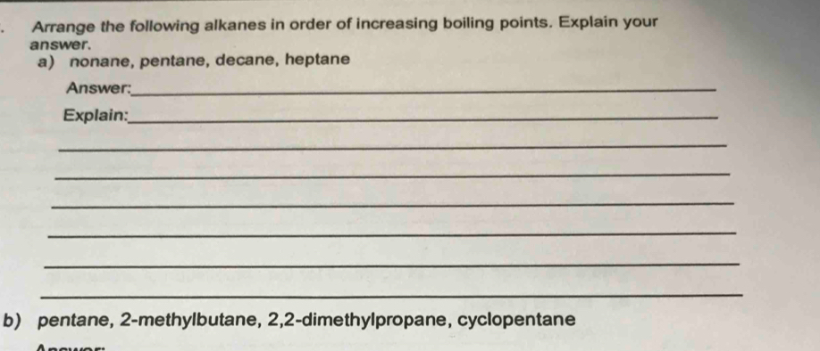 Arrange the following alkanes in order of increasing boiling points. Explain your 
answer. 
a) nonane, pentane, decane, heptane 
Answer:_ 
Explain:_ 
_ 
_ 
_ 
_ 
_ 
_ 
b) pentane, 2 -methylbutane, 2, 2 -dimethylpropane, cyclopentane