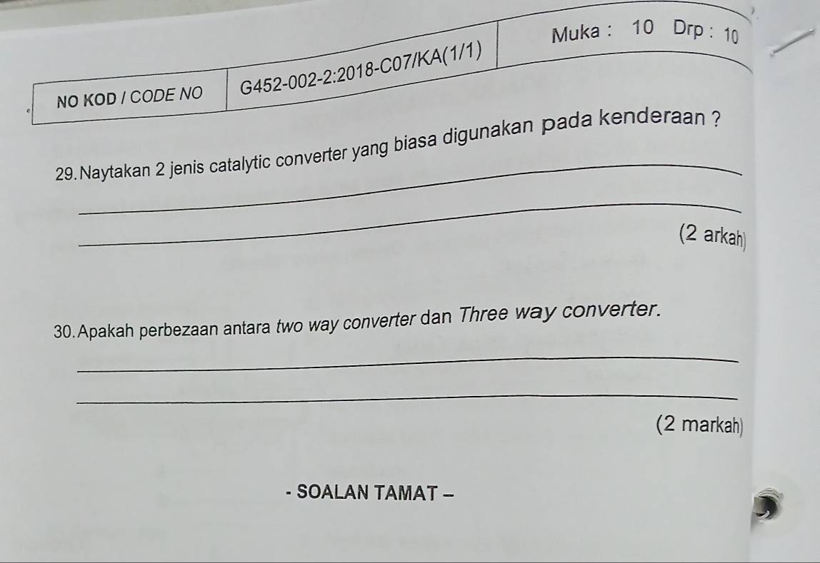 Muka : 10 Drp : 10 
NO KOD / CODE NO G452-002-2:20 18-C07/KA(1/1) 
_ 
29. Naytakan 2 jenis catalytic converter yang biasa digunakan pada kenderaan ? 
_ 
(2 arkah) 
30. Apakah perbezaan antara two way converter dan Three way converter. 
_ 
_ 
(2 markah) 
· SOALAN TAMAT -