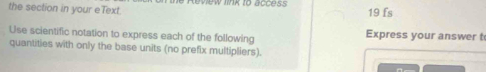 Review link to access 
the section in your eText. 19 fs 
Use scientific notation to express each of the following Express your answer t 
quantities with only the base units (no prefix multipliers).