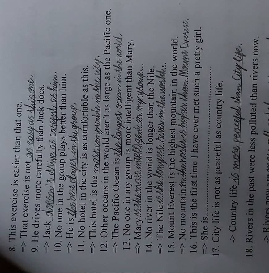 This exercise is easier than that one. 
_ 
=> That exercise is not 
9. He drives more carefully than Jack does. 
_ 
=> Jack 
10. No one in the group plays better than him. 
_ 
=> He is 
11. No hotel in the city is as comfortable as this. 
=> This hotel is the 
12. Other oceans in the world aren't as large as the Pacific one. 
=> The Pacific Ocean is 
13. No one in my group is more intelligent than Mary. 
=> Mary 
14. No river in the world is longer than the Nile. 
=> The Nile.__ 
15. Mount Everest is the highest mountain in the world. 
=> No mountain.M 
16. This is the first time I have ever met such a pretty girl. 
=> She is_ 
17. City life is not as peaceful as country life. 
_ 
Country life 
18. Rivers in the past were less polluted than rivers now. 
Rivers no