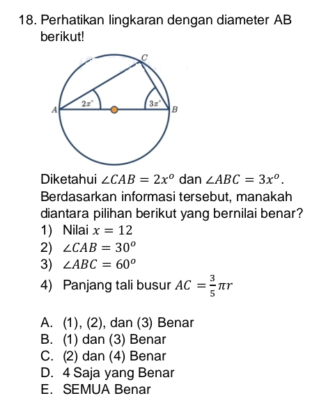 Perhatikan lingkaran dengan diameter AB
berikut!
Diketahui ∠ CAB=2x^o dan ∠ ABC=3x^o.
Berdasarkan informasi tersebut, manakah
diantara pilihan berikut yang bernilai benar?
1) Nilai x=12
2) ∠ CAB=30°
3) ∠ ABC=60°
4) Panjang tali busur AC= 3/5 π r
A. (1), (∠ ), dan (3) Benar
B. (1) dan (3) Benar
C. (2) dan (4) Benar
D. 4 Saja yang Benar
E.SEMUA Benar