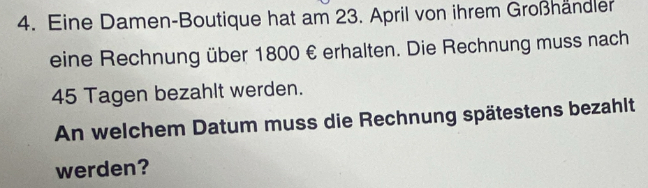 Eine Damen-Boutique hat am 23. April von ihrem Großhändler 
eine Rechnung über 1800 € erhalten. Die Rechnung muss nach
45 Tagen bezahlt werden. 
An welchem Datum muss die Rechnung spätestens bezahlt 
werden?