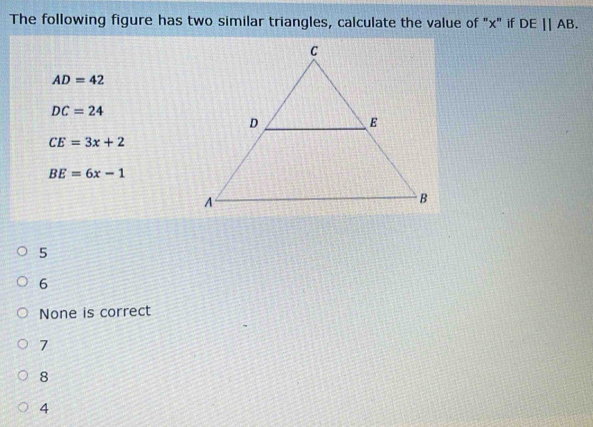 The following figure has two similar triangles, calculate the value of "x" if DE||AB.
AD=42
DC=24
CE=3x+2
BE=6x-1
5
6
None is correct
7
8
4