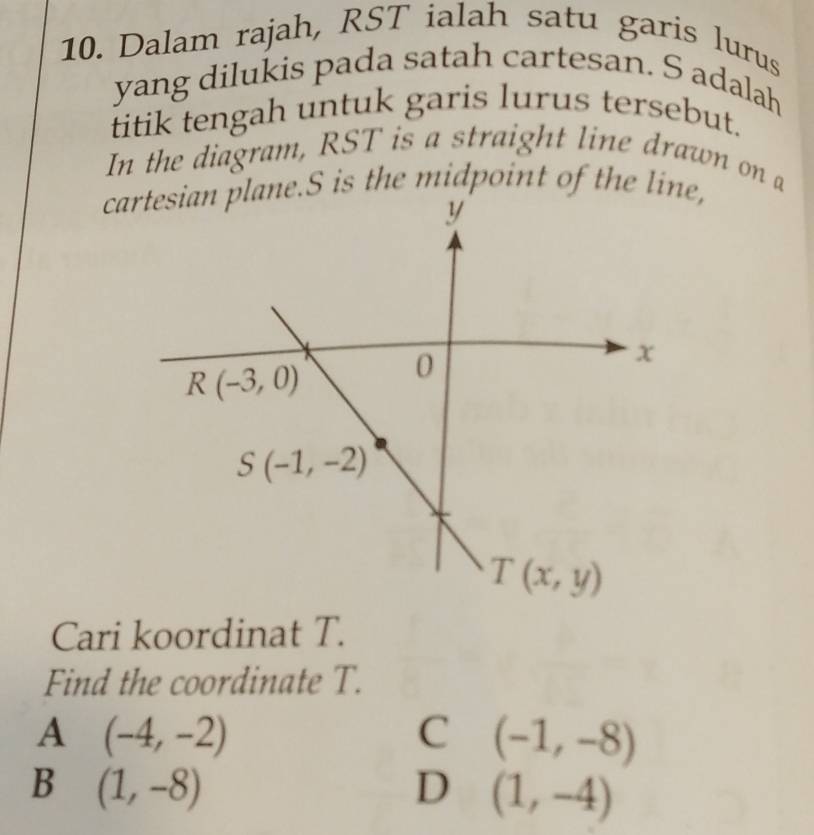 Dalam rajah, RST ialah satu garis lurus
yang dilukis pada satah cartesan. S adalah
titik tengah untuk garis lurus tersebut.
In the diagram, RST is a straight line drawn on a
cartesian plane.S is the midpoint of the line,
Cari koordinat T.
Find the coordinate T.
A (-4,-2)
C (-1,-8)
B (1,-8)
D (1,-4)