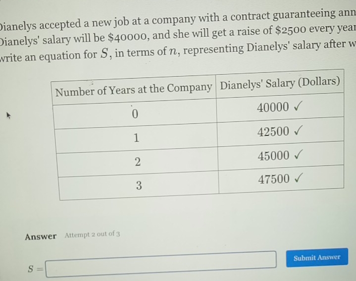 Dianelys accepted a new job at a company with a contract guaranteeing ann 
Dianelys' salary will be $40000, and she will get a raise of $2500 every year
write an equation for S, in terms of n, representing Dianelys' salary after w 
Answer Attempt 2 out of 3
S=□ Submit Answer