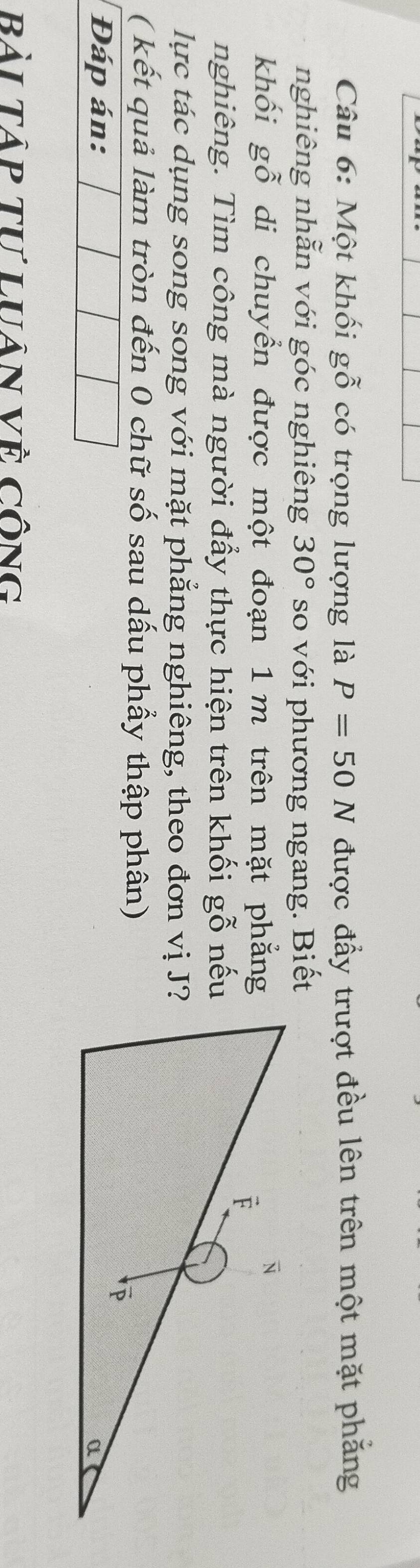 Một khối gỗ có trọng lượng là P=50N được đẩy trượt đều lên trên một mặt phẳng 
nghiêng nhẫn với góc nghiêng 30° so với phương ngang. Biết 
khối gwidehat O di chuyển được một đoạn 1 m trên mặt phẳng 
nghiêng. Tìm công mà người đẩy thực hiện trên khối gwidehat O nếu 
lực tác dụng song song với mặt phẳng nghiêng, theo đơn vị J? 
( kết quả làm tròn đến 0 chữ số sau dấu phẩy thập phân) 
Đáp án: 
Bài Tập tư luân Về công