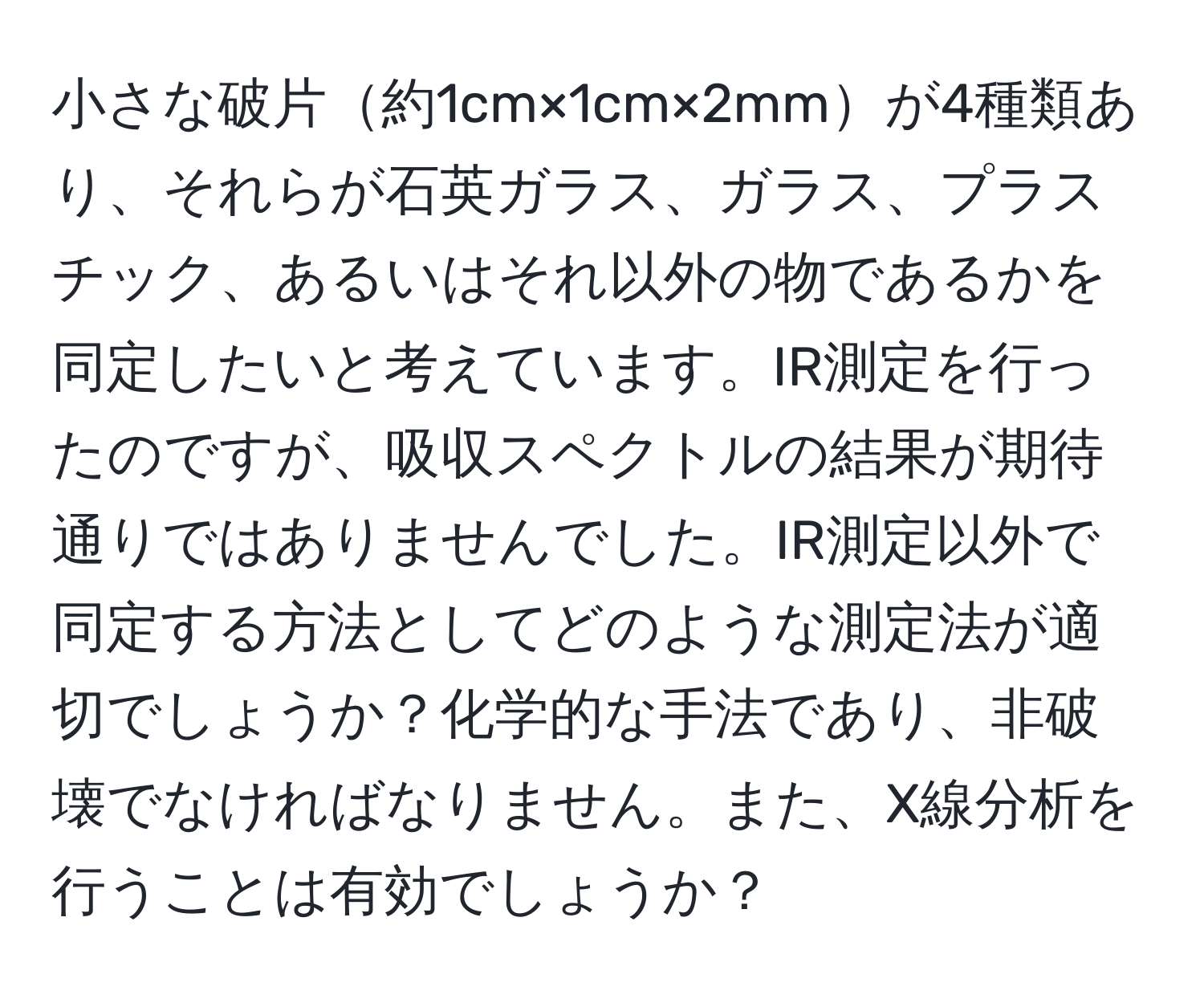 小さな破片約1cm×1cm×2mmが4種類あり、それらが石英ガラス、ガラス、プラスチック、あるいはそれ以外の物であるかを同定したいと考えています。IR測定を行ったのですが、吸収スペクトルの結果が期待通りではありませんでした。IR測定以外で同定する方法としてどのような測定法が適切でしょうか？化学的な手法であり、非破壊でなければなりません。また、X線分析を行うことは有効でしょうか？