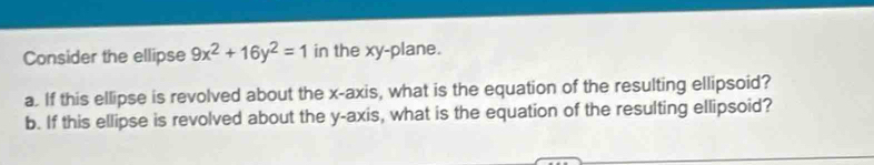 Consider the ellipse 9x^2+16y^2=1 in the xy -plane. 
a. If this ellipse is revolved about the x-axis, what is the equation of the resulting ellipsoid? 
b. If this ellipse is revolved about the y-axis, what is the equation of the resulting ellipsoid?