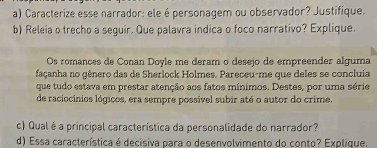 Caracterize esse narrador: ele épersonagem ou observador? Justifique. 
b) Releia o trecho a seguir. Que palavra indica o foco narrativo? Explique. 
Os romances de Conan Doyle me deram o desejo de empreender alguma 
façanha no gênero das de Sherlock Holmes. Pareceu-me que deles se concluía 
que tudo estava em prestar atenção aos fatos mínimos. Destes, por uma série 
de raciocínios lógicos, era sempre possível subir até o autor do crime. 
c) Qual é a principal característica da personalidade do narrador? 
d) Essa característica é decisiva para o desenvolvimento do conto? Explique.