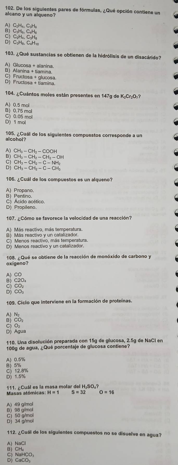 De los siguientes pares de fórmulas, ¿Qué opción contiene un
alcano y un alqueno?
A) C_2H_4,C_3H_6
B) C₃H₆, C₄H₆
C) C₂H₄, C₃H₈
D) C₃H₈, C4H10
103. ¿Qué sustancias se obtienen de la hidrólisis de un disacárido?
A) Glucosa + alanina.
B) Alanina + tiamina.
C) Fructosa + glucosa.
D) Fructosa + tiamina.
104. ¿Cuántos moles están presentes en 147g de K₂Cr₂O₇?
A) 0.5 mol
B) 0.75 mol
C) 0.05 mol
D) 1 mol
105. ¿Cuál de los siguientes compuestos corresponde a un
alcohol?
A) CH_3-CH_2-COOH
B) CH_3-CH_2-CH_2-OH
CH_3-CH_2-C-NH_2
CH_3-CH_2-C-CH_3
106. ¿Cuál de los compuestos es un alqueno?
A) Propano.
B) Pentino.
C) Ácido acético.
D) Propileno.
107. ¿Cómo se favorece la velocidad de una reacción?
A) Más reactivo, más temperatura.
B) Más reactivo y un catalizador.
C) Menos reactivo, más temperatura.
D) Menos reactivo y un catalizador.
108. ¿Qué se obtiene de la reacción de monóxido de carbono y
oxígeno?
A) CO
B) C2O_4
C) CO_2
D) CO_3
109. Ciclo que interviene en la formación de proteínas.
A) N₂
B) CO_2
C) O_2
D) Agua
110. Una disolución preparada con 15g de glucosa, 2.5g de NaCl en
100g de agua, ¿Qué porcentaje de glucosa contiene?
A) 0.5%
B) 5%
C) 12.8%
D) 1.5%
111. ¿Cuál es la masa molar del H₂SO₄?
Masas atómicas: H=1 S=32 O=16
A) 49 g/mol
B) 98 g/mol
C) 50 g/mol
D) 34 g/mol
112. ¿Cuál de los siguientes compuestos no se disuelve en agua?
A) NaCl
B) CH₄
C) Na HCO_3
D) CaCO_3