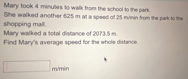 Mary took 4 minutes to walk from the school to the park. 
She walked another 625 m at a speed of 25 m/min from the park to the 
shopping mall. 
Mary walked a total distance of 2073.5 m. 
Find Mary's average speed for the whole distance.
m/min